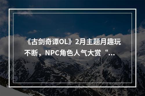 《古剑奇谭OL》2月主题月趣玩不断，NPC角色人气大赏“心弦争歌”开启