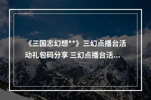 《三国志幻想**》三幻点播台活动礼包码分享 三幻点播台活动一览