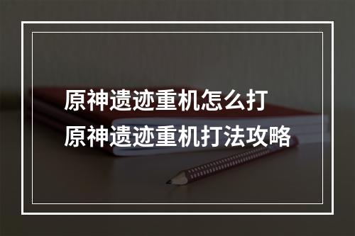 原神遗迹重机怎么打 原神遗迹重机打法攻略