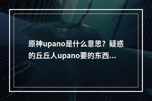 原神upano是什么意思？疑惑的丘丘人upano要的东西含义介绍[多图]