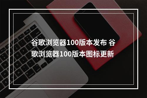 谷歌浏览器100版本发布 谷歌浏览器100版本图标更新