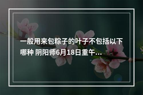 一般用来包粽子的叶子不包括以下哪种 阴阳师6月18日重午节会答案