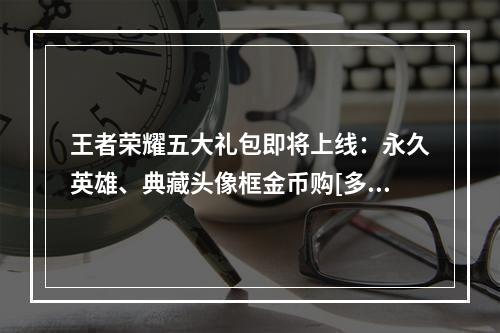 王者荣耀五大礼包即将上线：永久英雄、典藏头像框金币购[多图]