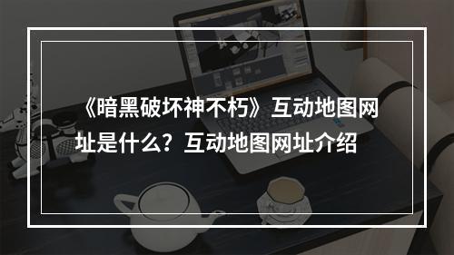 《暗黑破坏神不朽》互动地图网址是什么？互动地图网址介绍