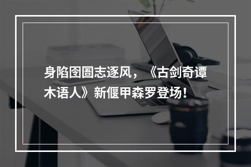 身陷囹圄志逐风，《古剑奇谭木语人》新偃甲森罗登场！