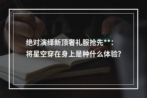 绝对演绎新顶奢礼服抢先**：将星空穿在身上是种什么体验？