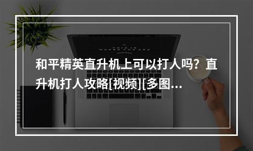 和平精英直升机上可以打人吗？直升机打人攻略[视频][多图]