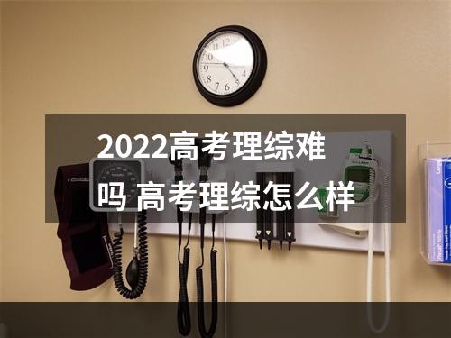 2022高考理综难吗 高考理综怎么样