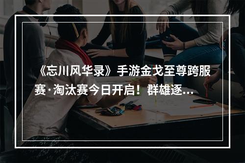 《忘川风华录》手游金戈至尊跨服赛·淘汰赛今日开启！群雄逐鹿，争夺至尊！