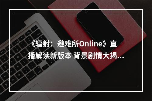 《辐射：避难所Online》直播解读新版本 背景剧情大揭秘