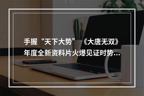 手握“天下大势” 《大唐无双》年度全新资料片火爆见证时势英雄造