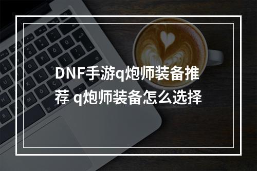 DNF手游q炮师装备推荐 q炮师装备怎么选择