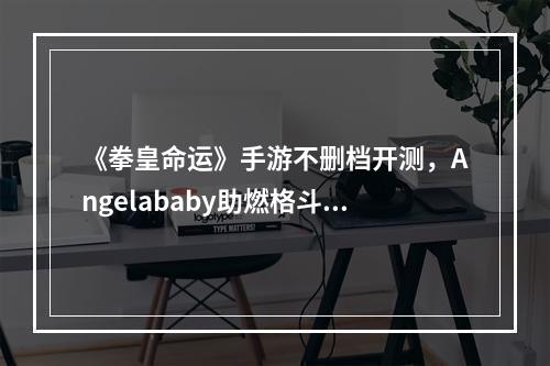 《拳皇命运》手游不删档开测，Angelababy助燃格斗新激情