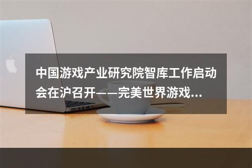 中国游戏产业研究院智库工作启动会在沪召开——完美世界游戏研究中心成为首批战略合作伙伴