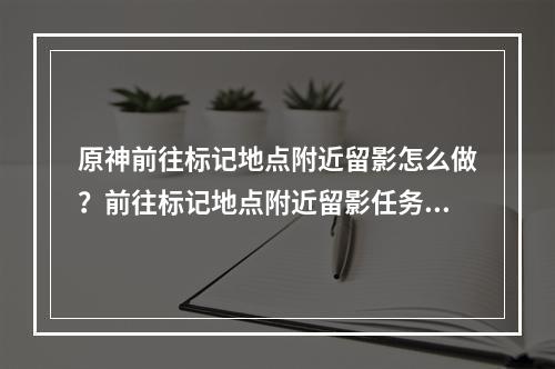 原神前往标记地点附近留影怎么做？前往标记地点附近留影任务攻略[多图]