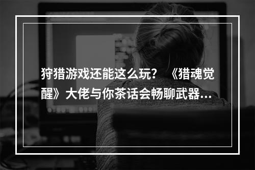 狩猎游戏还能这么玩？ 《猎魂觉醒》大佬与你茶话会畅聊武器配装打BOSS