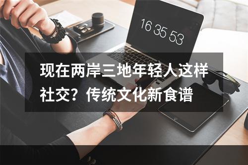 现在两岸三地年轻人这样社交？传统文化新食谱