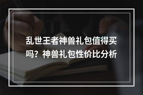 乱世王者神兽礼包值得买吗？神兽礼包性价比分析