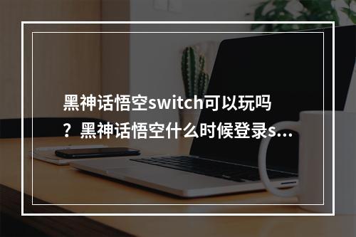 黑神话悟空switch可以玩吗？黑神话悟空什么时候登录switch？[多图]