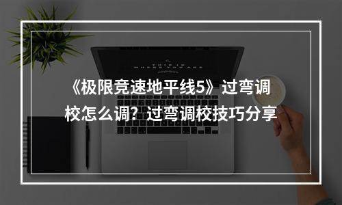 《极限竞速地平线5》过弯调校怎么调？过弯调校技巧分享