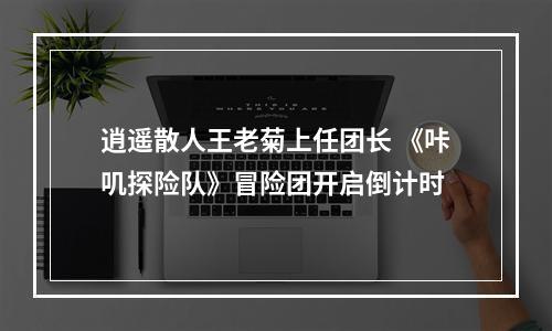 逍遥散人王老菊上任团长 《咔叽探险队》冒险团开启倒计时