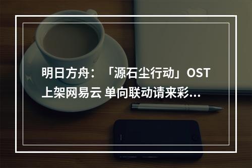 明日方舟：「源石尘行动」OST上架网易云 单向联动请来彩六原作曲