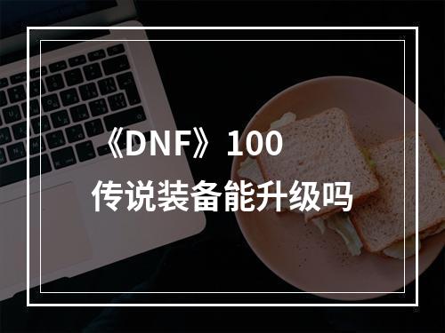 《DNF》100传说装备能升级吗