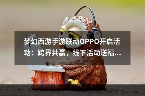 梦幻西游手游联动OPPO开启活动：跨界共赢，线下活动送福利[多图]