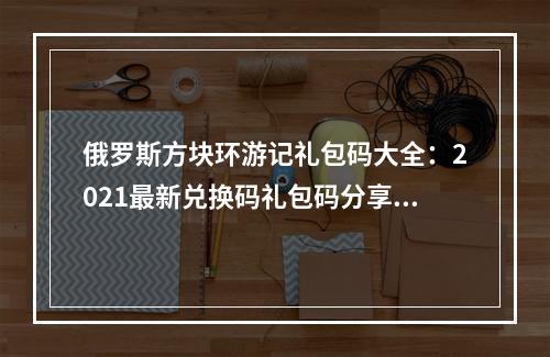 俄罗斯方块环游记礼包码大全：2021最新兑换码礼包码分享[多图]