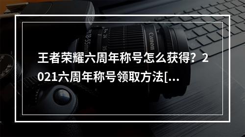 王者荣耀六周年称号怎么获得？2021六周年称号领取方法[多图]