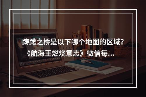 踌躇之桥是以下哪个地图的区域？ 《航海王燃烧意志》微信每日一题11月26日答案