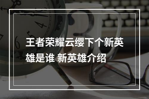 王者荣耀云缨下个新英雄是谁 新英雄介绍