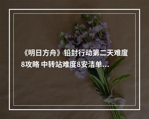 《明日方舟》铅封行动第二天难度8攻略 中转站难度8安洁单核怎么打