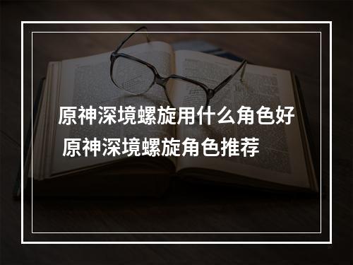 原神深境螺旋用什么角色好 原神深境螺旋角色推荐