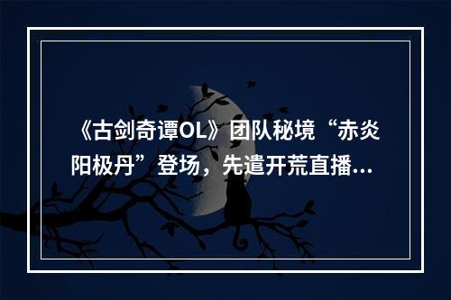 《古剑奇谭OL》团队秘境“赤炎阳极丹”登场，先遣开荒直播活动火热进行中