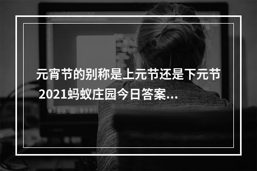 元宵节的别称是上元节还是下元节 2021蚂蚁庄园今日答案最新2.26