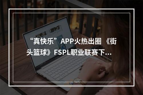 “真快乐”APP火热出圈 《街头篮球》FSPL职业联赛下半程开启