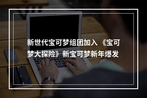 新世代宝可梦组团加入 《宝可梦大探险》新宝可梦新年爆发