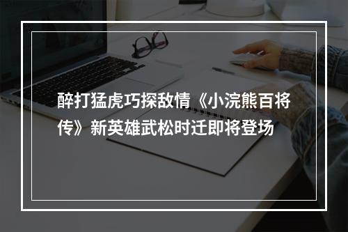 醉打猛虎巧探敌情《小浣熊百将传》新英雄武松时迁即将登场