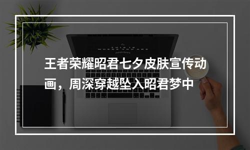 王者荣耀昭君七夕皮肤宣传动画，周深穿越坠入昭君梦中