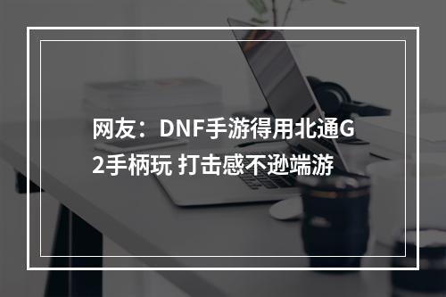 网友：DNF手游得用北通G2手柄玩 打击感不逊端游