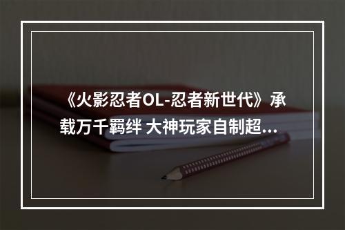 《火影忍者OL-忍者新世代》承载万千羁绊 大神玩家自制超帅木叶村