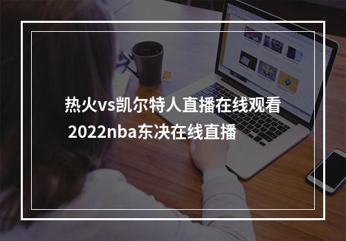 热火vs凯尔特人直播在线观看 2022nba东决在线直播