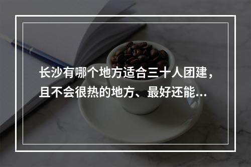 长沙有哪个地方适合三十人团建，且不会很热的地方、最好还能 我的世界达芬奇的船怎么变成实体攻略合集