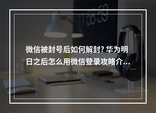 微信被封号后如何解封? 华为明日之后怎么用微信登录攻略介绍