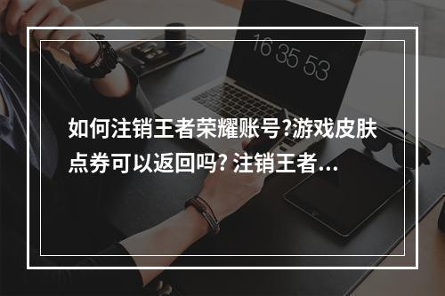 如何注销王者荣耀账号?游戏皮肤点券可以返回吗? 注销王者荣耀账号需要多久攻略详解