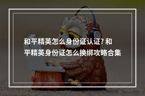 和平精英怎么身份证认证? 和平精英身份证怎么换绑攻略合集