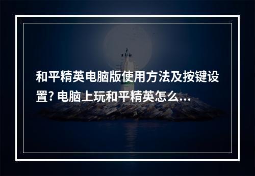 和平精英电脑版使用方法及按键设置? 电脑上玩和平精英怎么操作攻略详解