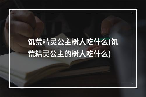 饥荒精灵公主树人吃什么(饥荒精灵公主的树人吃什么)