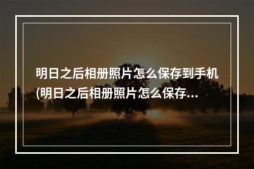 明日之后相册照片怎么保存到手机(明日之后相册照片怎么保存到手机相册)